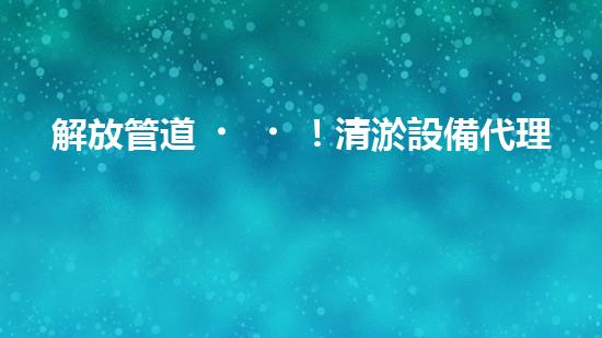 解放管道！清淤設備代理，幫你打通疑難雜管，暢享無憂！